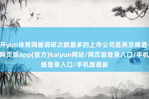 开yun体育网被调研次数最多的上市公司是燕京啤酒-开yun网页版app(官方)kaiyun网站/网页版登录入口/手机版最新