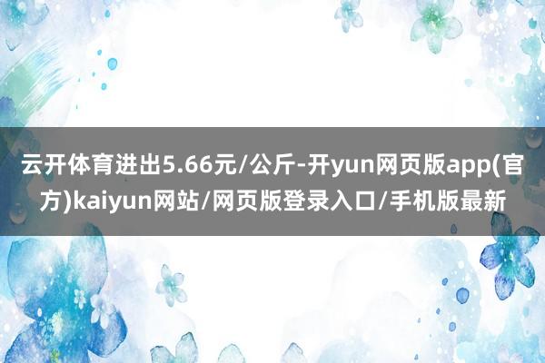 云开体育进出5.66元/公斤-开yun网页版app(官方)kaiyun网站/网页版登录入口/手机版最新