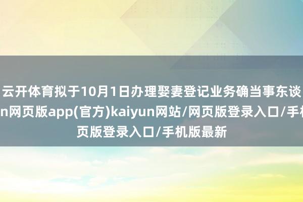 云开体育 拟于10月1日办理娶妻登记业务确当事东谈主-开yun网页版app(官方)kaiyun网站/网页版登录入口/手机版最新