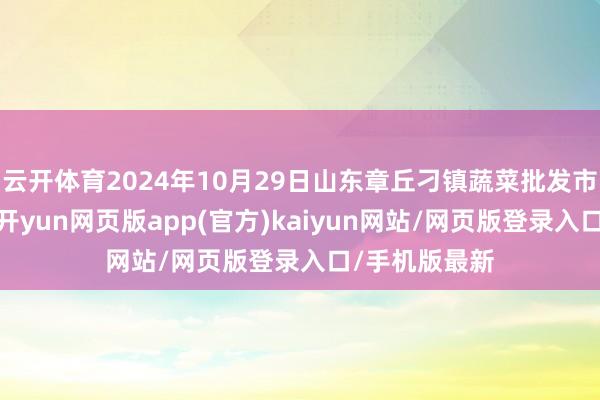 云开体育2024年10月29日山东章丘刁镇蔬菜批发市集价钱行情-开yun网页版app(官方)kaiyun网站/网页版登录入口/手机版最新