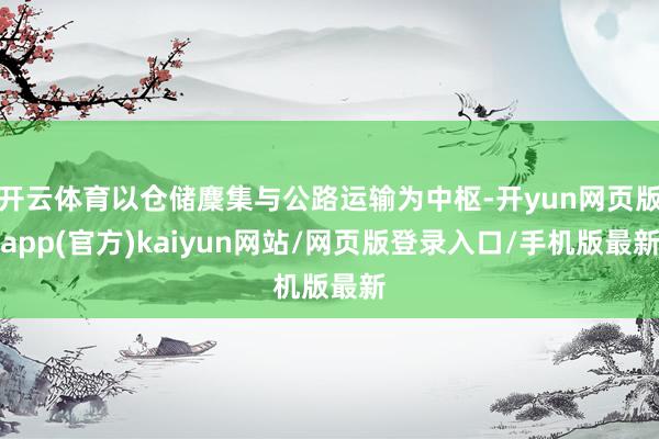 开云体育以仓储麇集与公路运输为中枢-开yun网页版app(官方)kaiyun网站/网页版登录入口/手机版最新