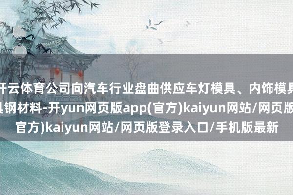 开云体育公司向汽车行业盘曲供应车灯模具、内饰模具、保障杠模具等模具钢材料-开yun网页版app(官方)kaiyun网站/网页版登录入口/手机版最新