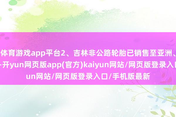 体育游戏app平台2、吉林非公路轮胎已销售至亚洲、欧洲多个国度-开yun网页版app(官方)kaiyun网站/网页版登录入口/手机版最新