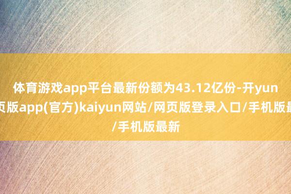 体育游戏app平台最新份额为43.12亿份-开yun网页版app(官方)kaiyun网站/网页版登录入口/手机版最新
