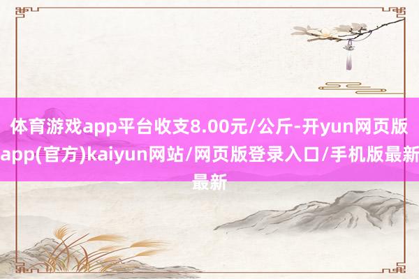 体育游戏app平台收支8.00元/公斤-开yun网页版app(官方)kaiyun网站/网页版登录入口/手机版最新