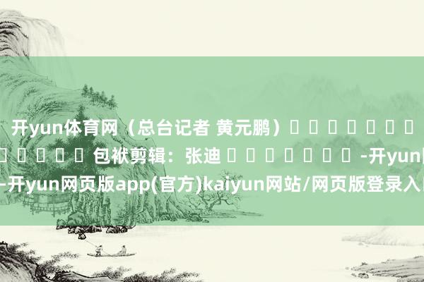 开yun体育网（总台记者 黄元鹏）												  								包袱剪辑：张迪 							-开yun网页版app(官方)kaiyun网站/网页版登录入口/手机版最新