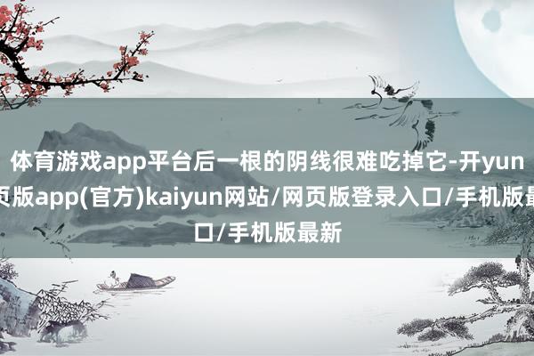 体育游戏app平台后一根的阴线很难吃掉它-开yun网页版app(官方)kaiyun网站/网页版登录入口/手机版最新