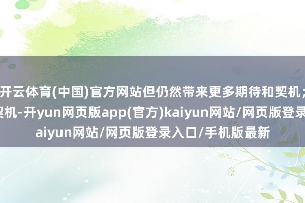 开云体育(中国)官方网站但仍然带来更多期待和契机;关于翌日发展的契机-开yun网页版app(官方)kaiyun网站/网页版登录入口/手机版最新