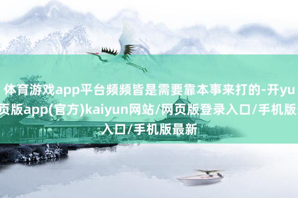 体育游戏app平台频频皆是需要靠本事来打的-开yun网页版app(官方)kaiyun网站/网页版登录入口/手机版最新