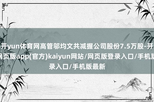 开yun体育网高管邬均文共减握公司股份7.5万股-开yun网页版app(官方)kaiyun网站/网页版登录入口/手机版最新