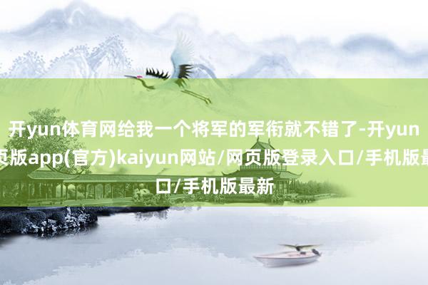 开yun体育网给我一个将军的军衔就不错了-开yun网页版app(官方)kaiyun网站/网页版登录入口/手机版最新