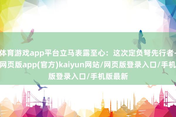 体育游戏app平台立马表露至心：这次定负弩先行者-开yun网页版app(官方)kaiyun网站/网页版登录入口/手机版最新