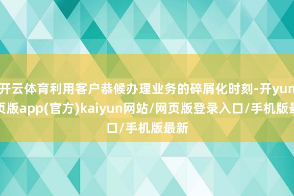 开云体育利用客户恭候办理业务的碎屑化时刻-开yun网页版app(官方)kaiyun网站/网页版登录入口/手机版最新