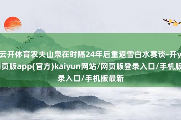 云开体育农夫山泉在时隔24年后重返雪白水赛谈-开yun网页版app(官方)kaiyun网站/网页版登录入口/手机版最新