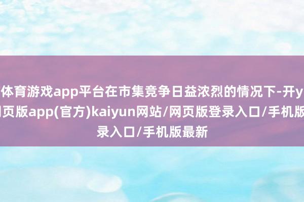 体育游戏app平台在市集竞争日益浓烈的情况下-开yun网页版app(官方)kaiyun网站/网页版登录入口/手机版最新