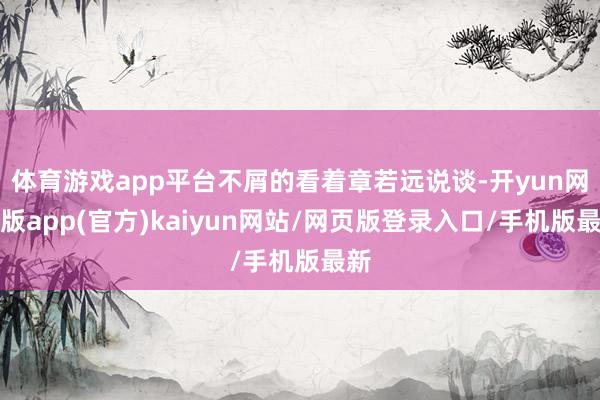 体育游戏app平台不屑的看着章若远说谈-开yun网页版app(官方)kaiyun网站/网页版登录入口/手机版最新
