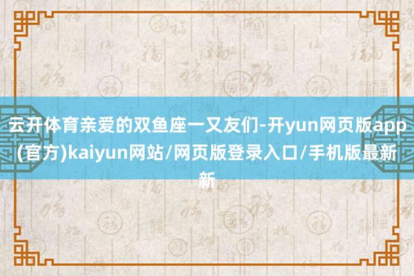 云开体育亲爱的双鱼座一又友们-开yun网页版app(官方)kaiyun网站/网页版登录入口/手机版最新
