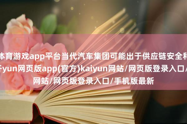体育游戏app平台当代汽车集团可能出于供应链安全和说明计划-开yun网页版app(官方)kaiyun网站/网页版登录入口/手机版最新