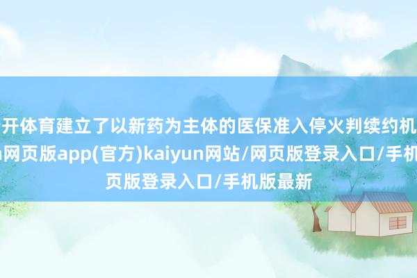 云开体育建立了以新药为主体的医保准入停火判续约机制-开yun网页版app(官方)kaiyun网站/网页版登录入口/手机版最新