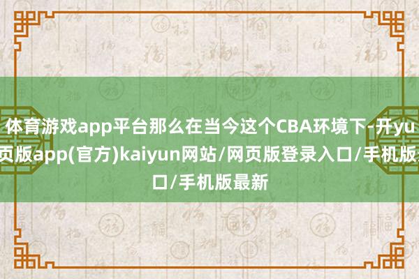体育游戏app平台那么在当今这个CBA环境下-开yun网页版app(官方)kaiyun网站/网页版登录入口/手机版最新