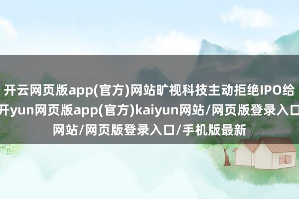开云网页版app(官方)网站旷视科技主动拒绝IPO给出的情理是-开yun网页版app(官方)kaiyun网站/网页版登录入口/手机版最新