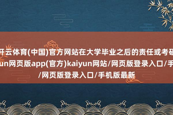 开云体育(中国)官方网站在大学毕业之后的责任或考研步调-开yun网页版app(官方)kaiyun网站/网页版登录入口/手机版最新