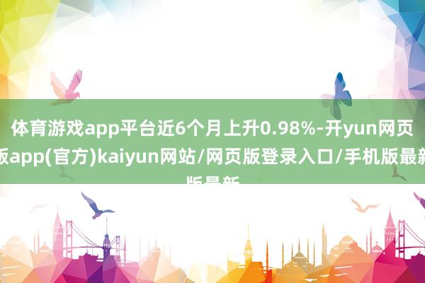 体育游戏app平台近6个月上升0.98%-开yun网页版app(官方)kaiyun网站/网页版登录入口/手机版最新