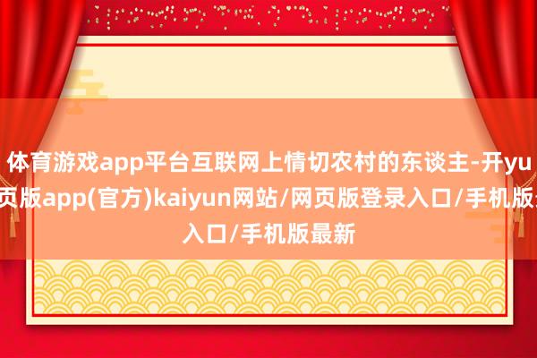 体育游戏app平台互联网上情切农村的东谈主-开yun网页版app(官方)kaiyun网站/网页版登录入口/手机版最新