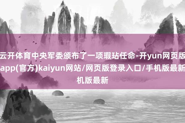 云开体育中央军委颁布了一项瑕玷任命-开yun网页版app(官方)kaiyun网站/网页版登录入口/手机版最新
