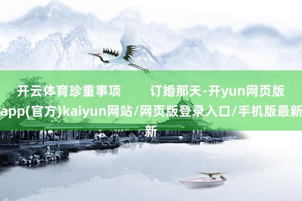 开云体育珍重事项        订婚那天-开yun网页版app(官方)kaiyun网站/网页版登录入口/手机版最新