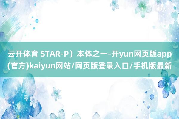 云开体育 STAR-P）本体之一-开yun网页版app(官方)kaiyun网站/网页版登录入口/手机版最新