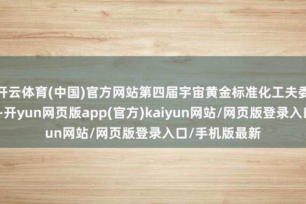 开云体育(中国)官方网站第四届宇宙黄金标准化工夫委员会主任委员-开yun网页版app(官方)kaiyun网站/网页版登录入口/手机版最新