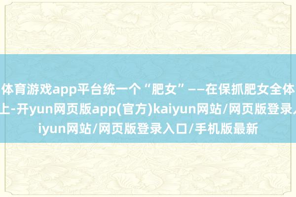 体育游戏app平台统一个“肥女”——在保抓肥女全体艺术格调的基础上-开yun网页版app(官方)kaiyun网站/网页版登录入口/手机版最新