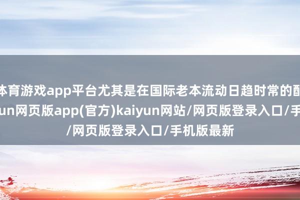 体育游戏app平台尤其是在国际老本流动日趋时常的配景下-开yun网页版app(官方)kaiyun网站/网页版登录入口/手机版最新
