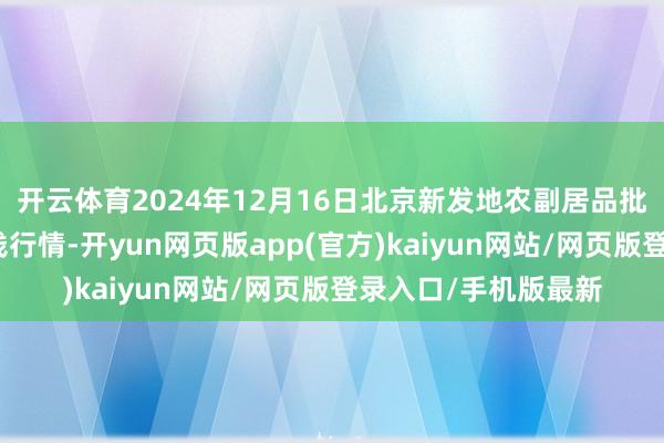 开云体育2024年12月16日北京新发地农副居品批发阛阓信息中心价钱行情-开yun网页版app(官方)kaiyun网站/网页版登录入口/手机版最新