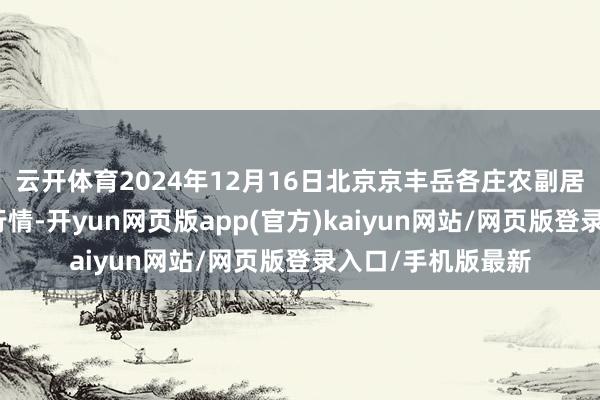 云开体育2024年12月16日北京京丰岳各庄农副居品批发市集价钱行情-开yun网页版app(官方)kaiyun网站/网页版登录入口/手机版最新