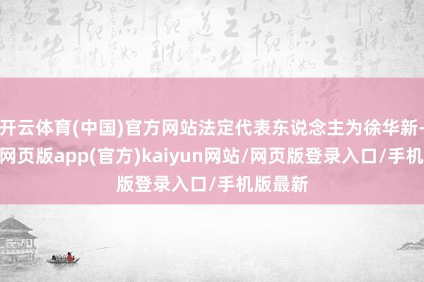 开云体育(中国)官方网站法定代表东说念主为徐华新-开yun网页版app(官方)kaiyun网站/网页版登录入口/手机版最新