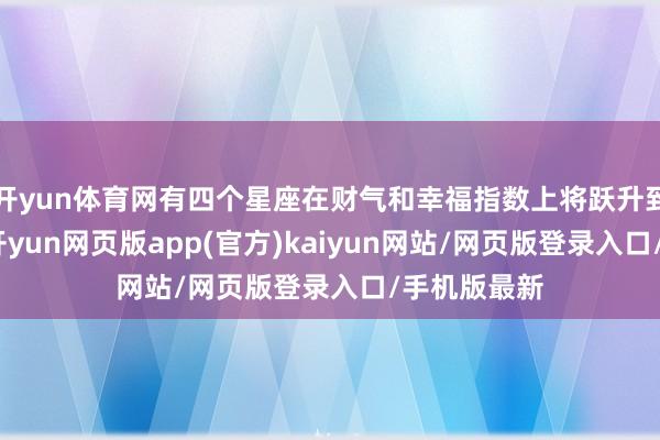 开yun体育网有四个星座在财气和幸福指数上将跃升到新的高度-开yun网页版app(官方)kaiyun网站/网页版登录入口/手机版最新