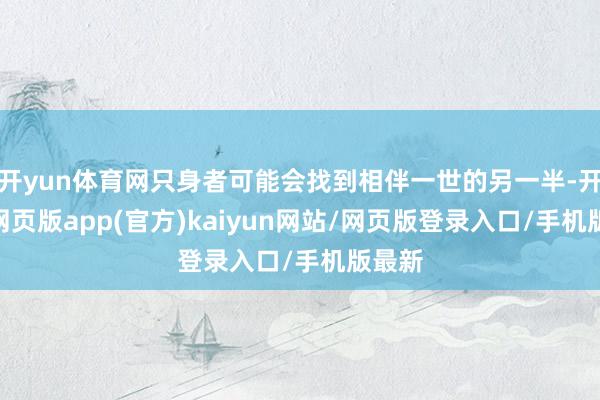 开yun体育网只身者可能会找到相伴一世的另一半-开yun网页版app(官方)kaiyun网站/网页版登录入口/手机版最新