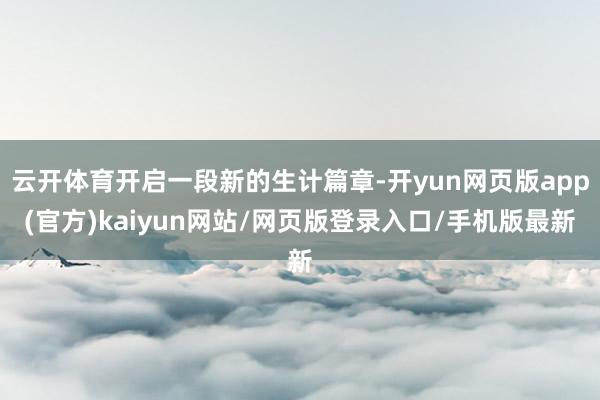 云开体育开启一段新的生计篇章-开yun网页版app(官方)kaiyun网站/网页版登录入口/手机版最新