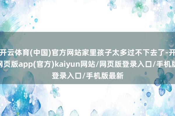 开云体育(中国)官方网站家里孩子太多过不下去了-开yun网页版app(官方)kaiyun网站/网页版登录入口/手机版最新