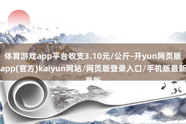 体育游戏app平台收支3.10元/公斤-开yun网页版app(官方)kaiyun网站/网页版登录入口/手机版最新