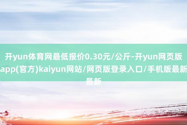 开yun体育网最低报价0.30元/公斤-开yun网页版app(官方)kaiyun网站/网页版登录入口/手机版最新