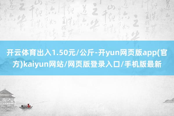 开云体育出入1.50元/公斤-开yun网页版app(官方)kaiyun网站/网页版登录入口/手机版最新