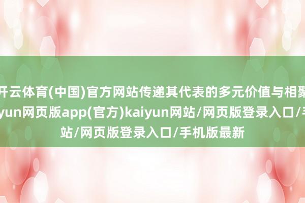 开云体育(中国)官方网站传递其代表的多元价值与相聚的理念-开yun网页版app(官方)kaiyun网站/网页版登录入口/手机版最新