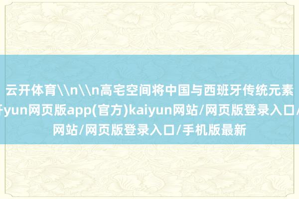 云开体育\n\n高宅空间将中国与西班牙传统元素调解相融-开yun网页版app(官方)kaiyun网站/网页版登录入口/手机版最新