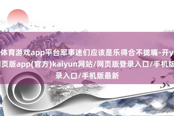 体育游戏app平台军事迷们应该是乐得合不拢嘴-开yun网页版app(官方)kaiyun网站/网页版登录入口/手机版最新