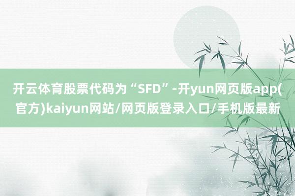 开云体育股票代码为“SFD”-开yun网页版app(官方)kaiyun网站/网页版登录入口/手机版最新