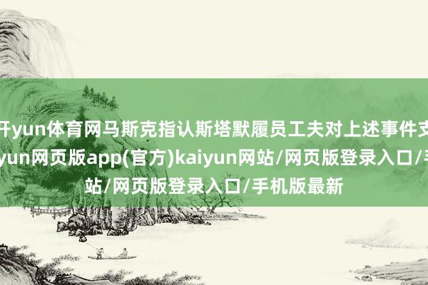 开yun体育网马斯克指认斯塔默履员工夫对上述事件支吾不力-开yun网页版app(官方)kaiyun网站/网页版登录入口/手机版最新