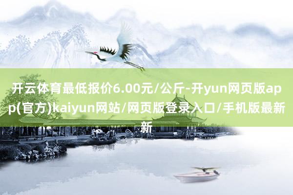 开云体育最低报价6.00元/公斤-开yun网页版app(官方)kaiyun网站/网页版登录入口/手机版最新